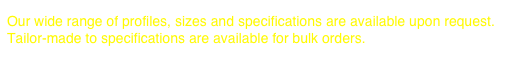 
Our wide range of profiles, sizes and specifications are available upon request.
Tailor-made to specifications are available for bulk orders.